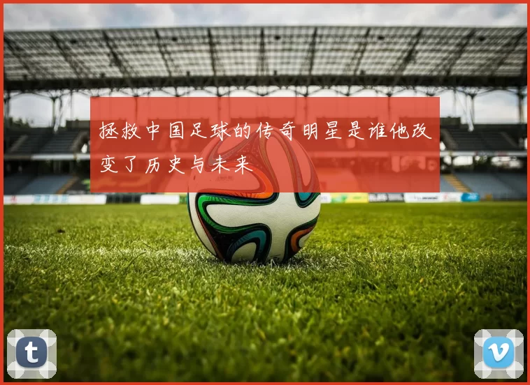 拯救中国足球的传奇明星是谁他改变了历史与未来