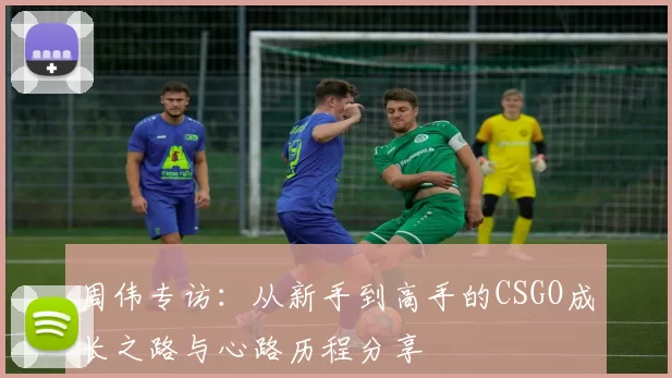 周伟专访：从新手到高手的CSGO成长之路与心路历程分享