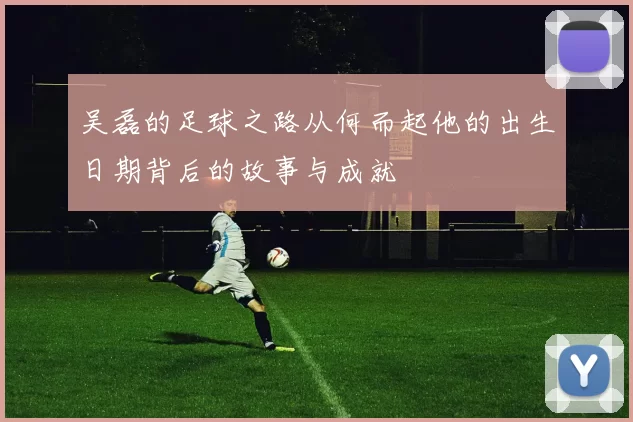 吴磊的足球之路从何而起他的出生日期背后的故事与成就