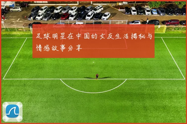 足球明星在中国的女友生活揭秘与情感故事分享