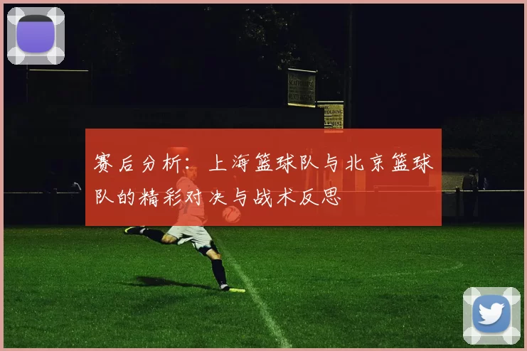 赛后分析：上海篮球队与北京篮球队的精彩对决与战术反思