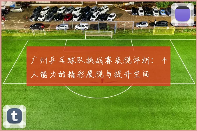广州乒乓球队挑战赛表现评析：个人能力的精彩展现与提升空间