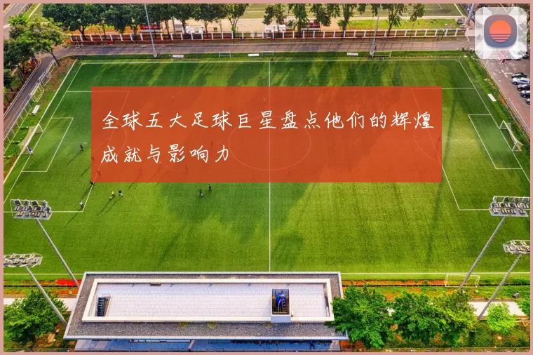 全球五大足球巨星盘点他们的辉煌成就与影响力