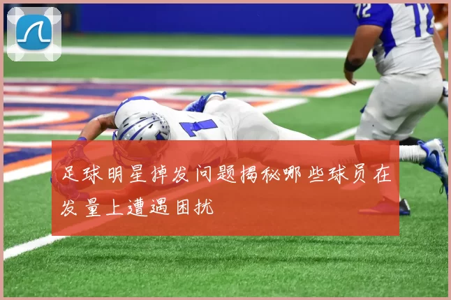 足球明星掉发问题揭秘哪些球员在发量上遭遇困扰