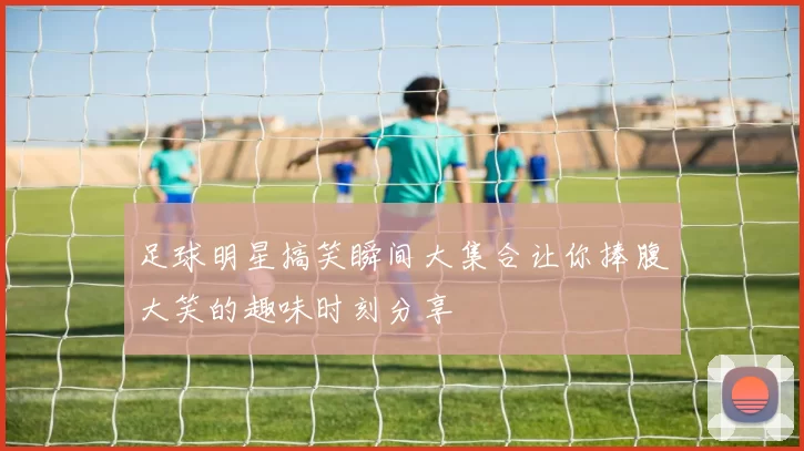 足球明星搞笑瞬间大集合让你捧腹大笑的趣味时刻分享