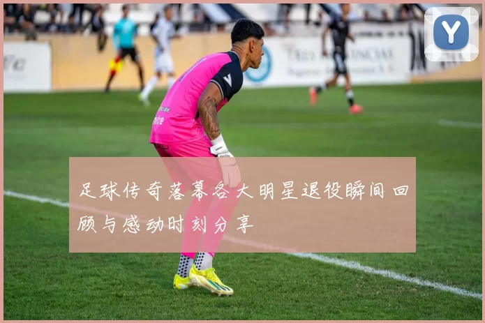足球传奇落幕各大明星退役瞬间回顾与感动时刻分享