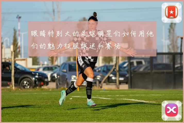 眼睛特别大的足球明星们如何用他们的魅力征服球迷和赛场