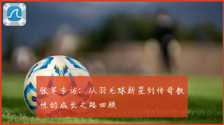 张军专访：从羽毛球新星到传奇教练的成长之路回顾
