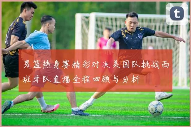 男篮热身赛精彩对决美国队挑战西班牙队直播全程回顾与分析