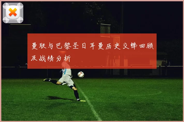 曼联与巴黎圣日耳曼历史交锋回顾及战绩分析