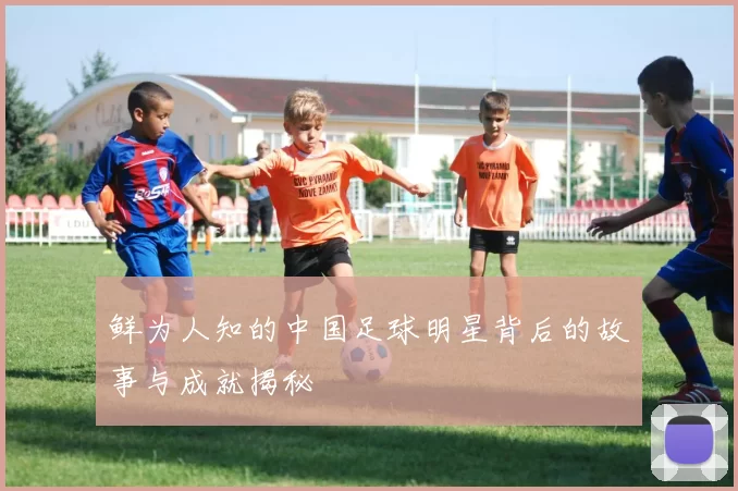 鲜为人知的中国足球明星背后的故事与成就揭秘