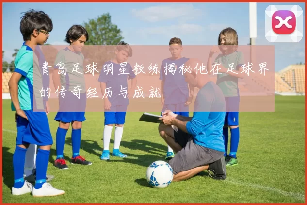 青岛足球明星教练揭秘他在足球界的传奇经历与成就