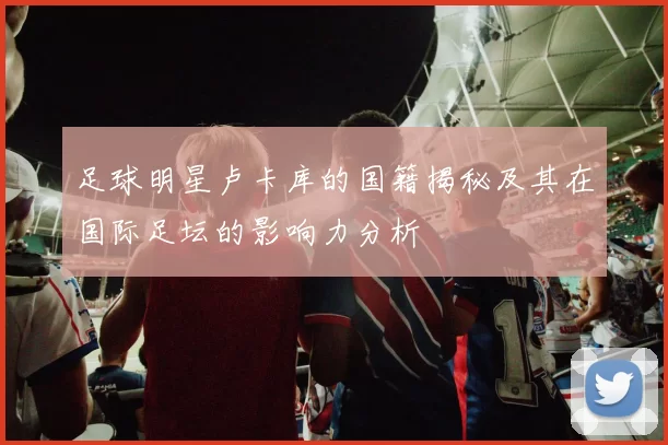 足球明星卢卡库的国籍揭秘及其在国际足坛的影响力分析