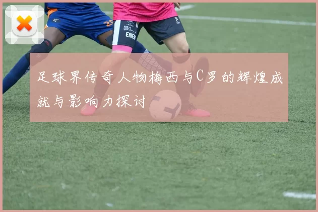 足球界传奇人物梅西与C罗的辉煌成就与影响力探讨