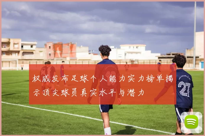 权威发布足球个人能力实力榜单揭示顶尖球员真实水平与潜力