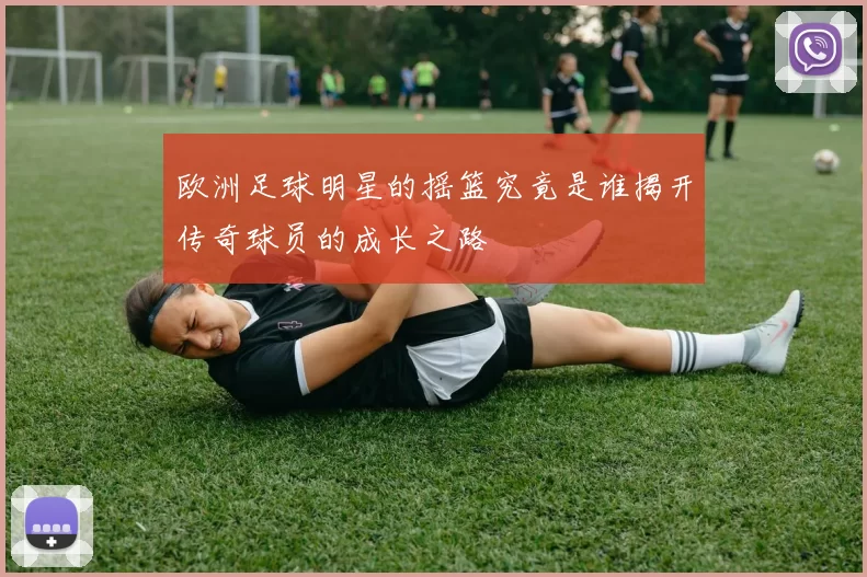 欧洲足球明星的摇篮究竟是谁揭开传奇球员的成长之路