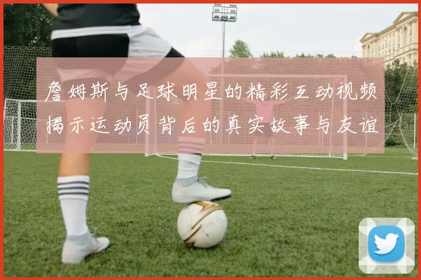 詹姆斯与足球明星的精彩互动视频揭示运动员背后的真实故事与友谊