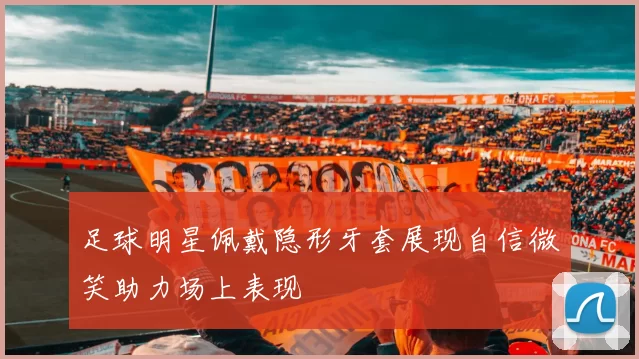 足球明星佩戴隐形牙套展现自信微笑助力场上表现