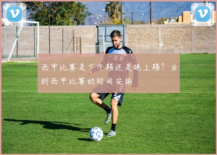 西甲比赛是下午踢还是晚上踢？分析西甲比赛的时间安排