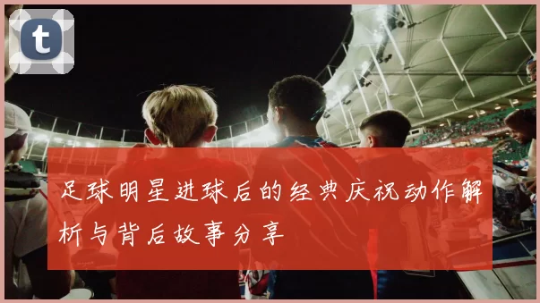 足球明星进球后的经典庆祝动作解析与背后故事分享