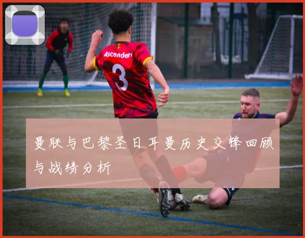 曼联与巴黎圣日耳曼历史交锋回顾与战绩分析